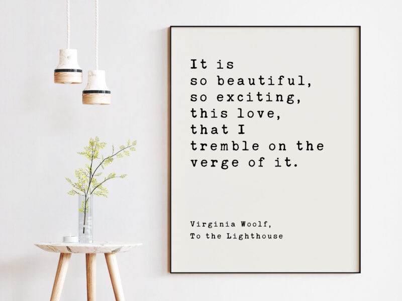 It is so beautiful, so exciting, this love, that I tremble on the verge of it. - Virginia Woolf, To the Lighthouse, Art Print Woolf Quotes