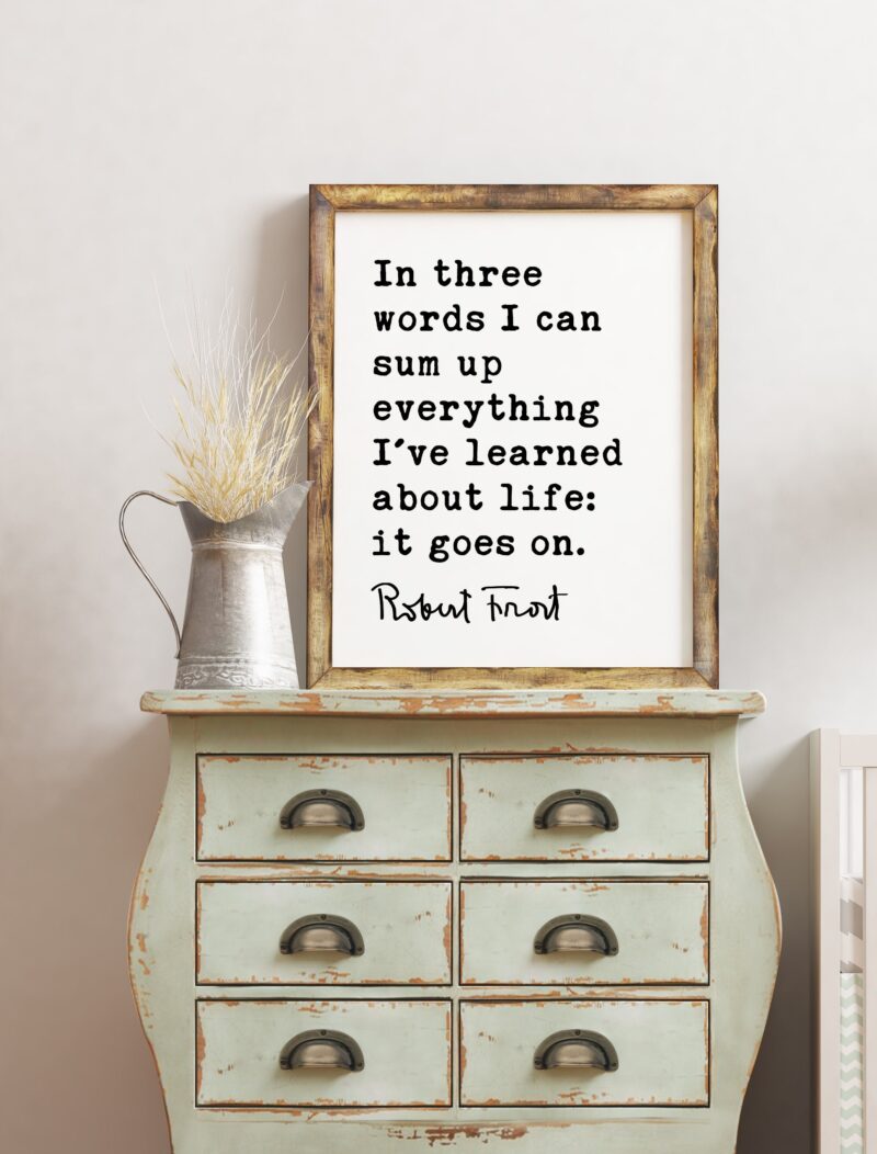 In three words I can sum up everything I've learned about life: it goes on. - Robert Frost Quote Print Art, Life Quotes, Moving On