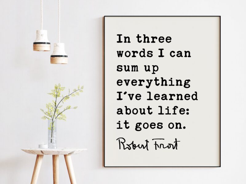 In three words I can sum up everything I've learned about life: it goes on. - Robert Frost Quote Print Art, Life Quotes, Moving On