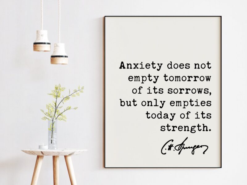 Charles Spurgeon Quote Anxiety does not empty tomorrow of its sorrows, but only empties today of its strength. Art Print - Inspirational