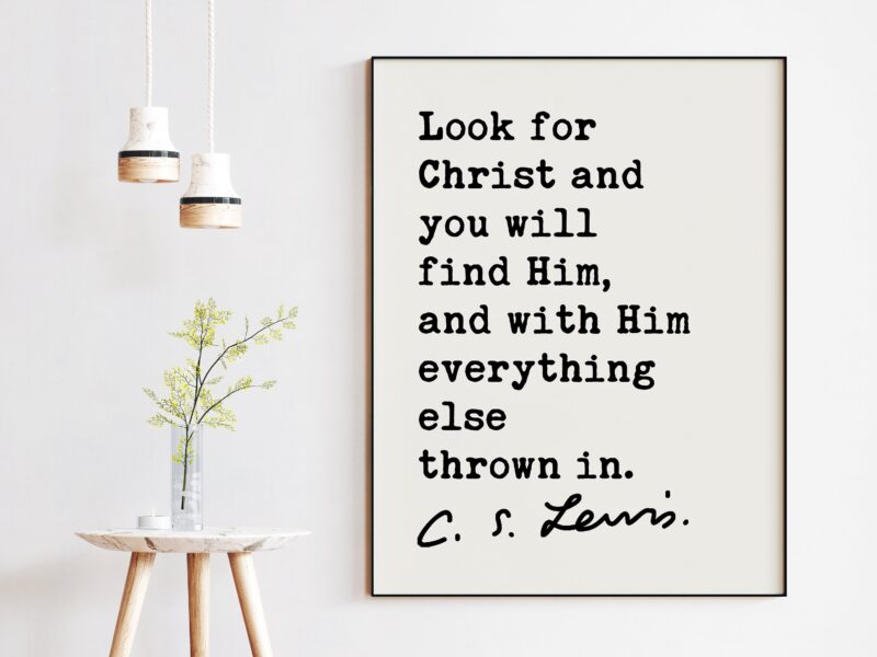 C.S. Lewis Quote Look for Christ and you will find Him, and with Him everything else thrown in. Art Print - Christianity Inspiration