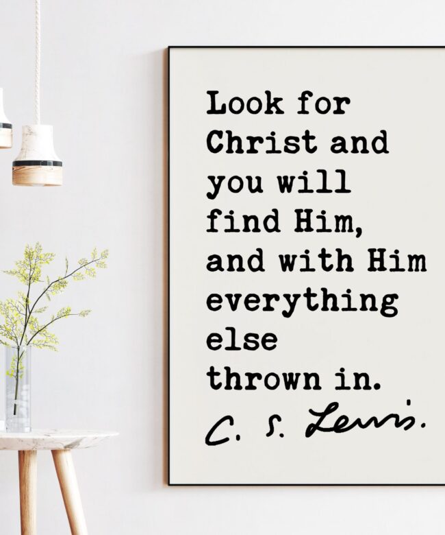 C.S. Lewis Quote Look for Christ and you will find Him, and with Him everything else thrown in. Art Print - Christianity Inspiration