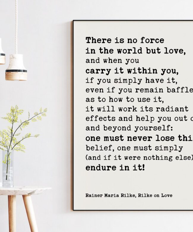 There is no force in the world but love, and when you carry it within you, if you simply have it. - Rainer Maria Rilke Quotes Print Art