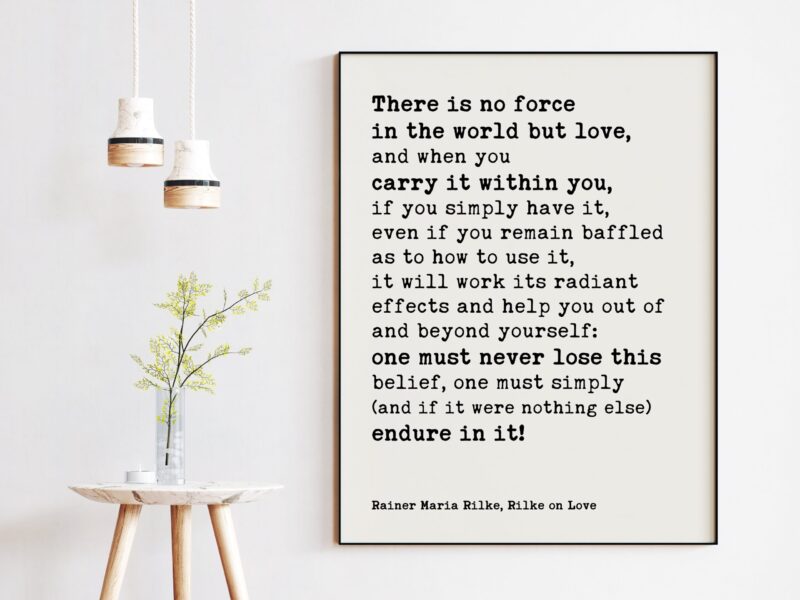 There is no force in the world but love, and when you carry it within you, if you simply have it. - Rainer Maria Rilke Quotes Print Art