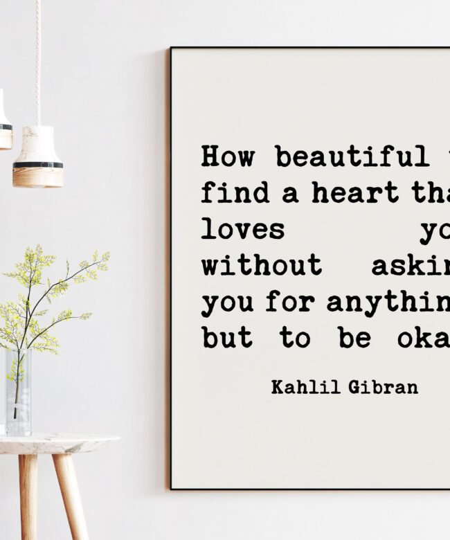 Kahlil Gibran Quote - How beautiful to find a heart that loves you, without asking you for anything, but to be okay. Art Print - Love Quote