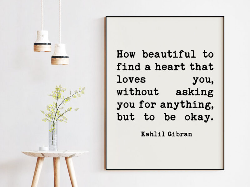 Kahlil Gibran Quote - How beautiful to find a heart that loves you, without asking you for anything, but to be okay. Art Print - Love Quote