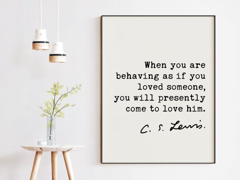 C.S. Lewis quote - When you are behaving as if you loved someone, you will presently come to love him. Art Print - Mere Christianity