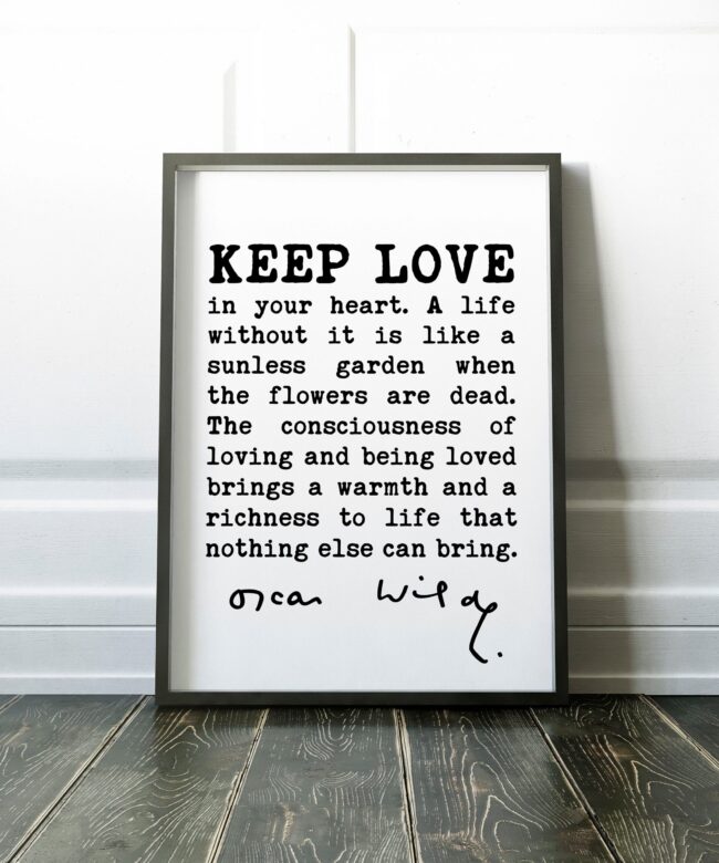 Oscar Wilde Quote - Keep love in your heart. A life without it is like a sunless garden when the flowers are dead. The consciousness.. Print