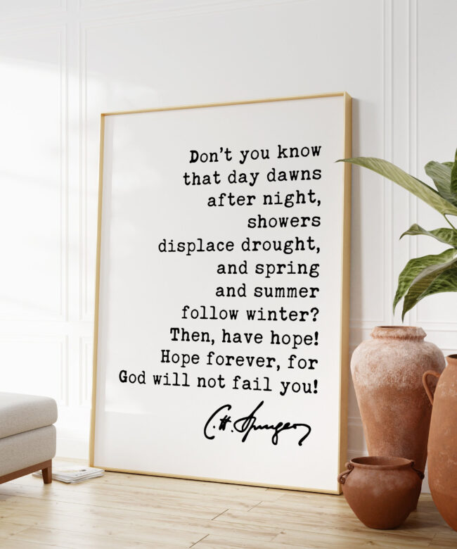 Charles Spurgeon Quote - Don't you know that day dawns after night, showers displace drought ... for God will not fail you! Art Print