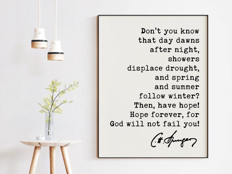 Charles Spurgeon Quote - Don't you know that day dawns after night, showers displace drought ... for God will not fail you! Art Print - Image 2
