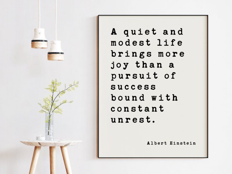 Albert Einstein Quote - A quiet and modest life brings more joy than a pursuit of success bound with constant unrest. Art Print