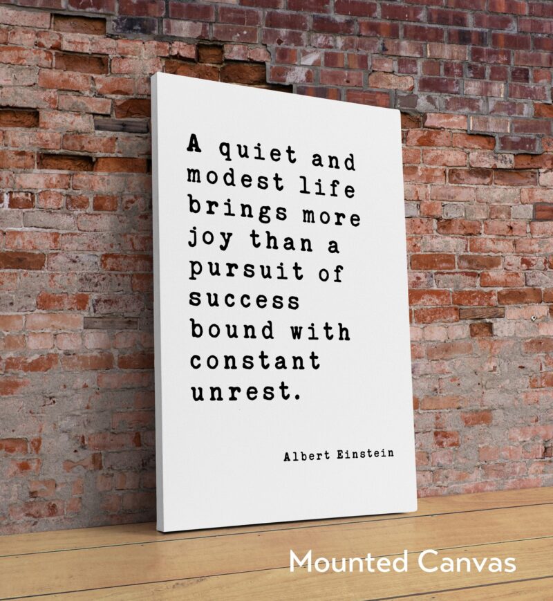 Albert Einstein Quote - A quiet and modest life brings more joy than a pursuit of success bound with constant unrest. Art Print - Image 2