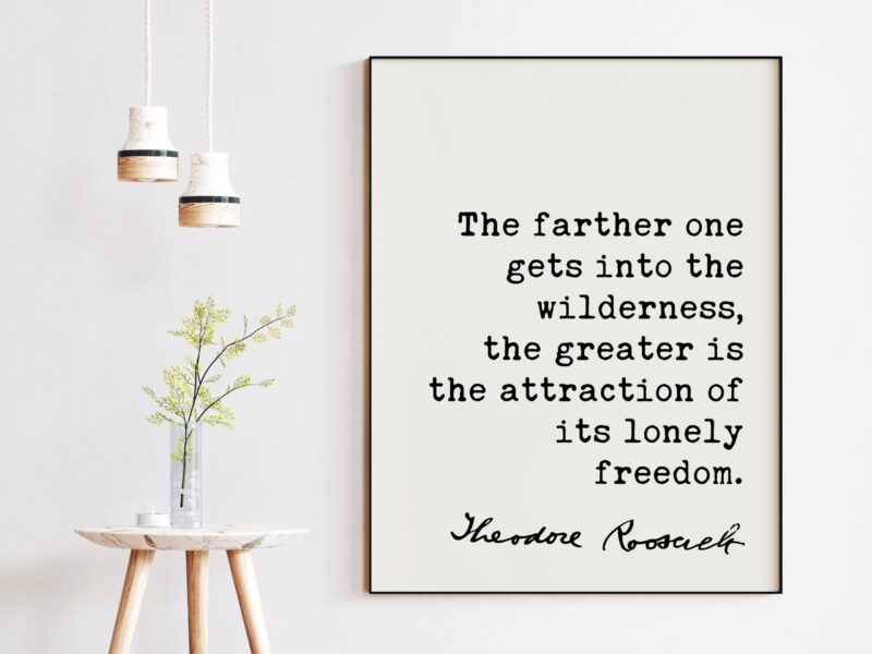 Theodore Roosevelt Quote - The farther one gets into the wilderness, ... the attraction of its lonely freedom.. Art Print - Nature Lover