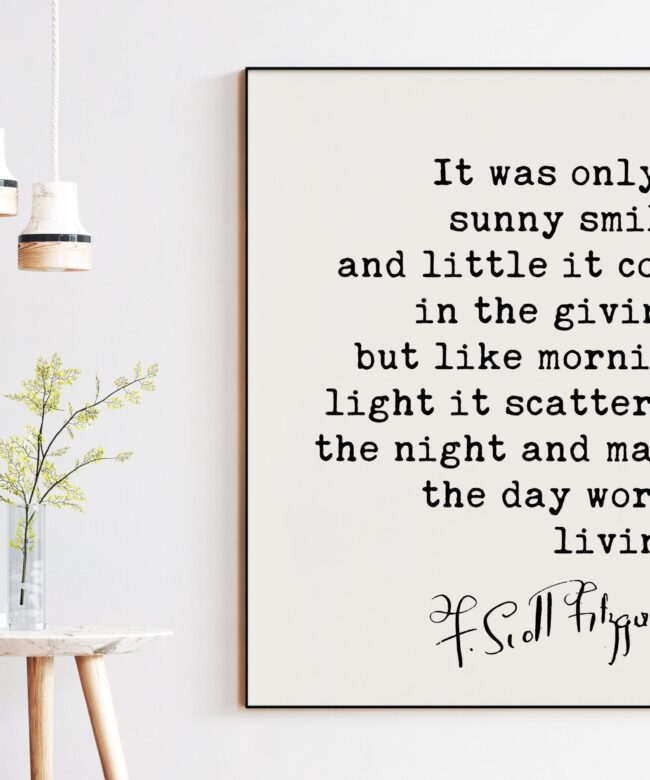 F. Scott Fitzgerald Quote - It was only a sunny smile, ... morning light it scattered the night and made the day worth living.  Art Print