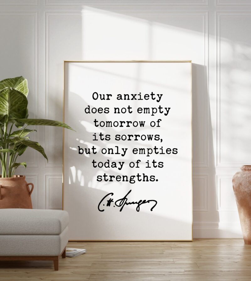Charles Spurgeon Quote Our anxiety does not empty tomorrow of its sorrows, but only empties today of its strengths. Typography Art Print - Image 7