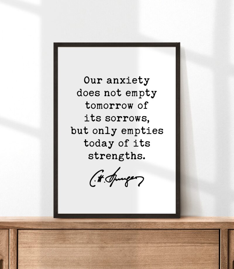 Charles Spurgeon Quote Our anxiety does not empty tomorrow of its sorrows, but only empties today of its strengths. Typography Art Print - Image 3