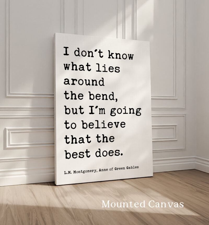 I don't know what lies around the bend, but I'm going to believe that the best does. • L.M. Montgomery Quote, Anne of Green Gables Art Print - Image 4