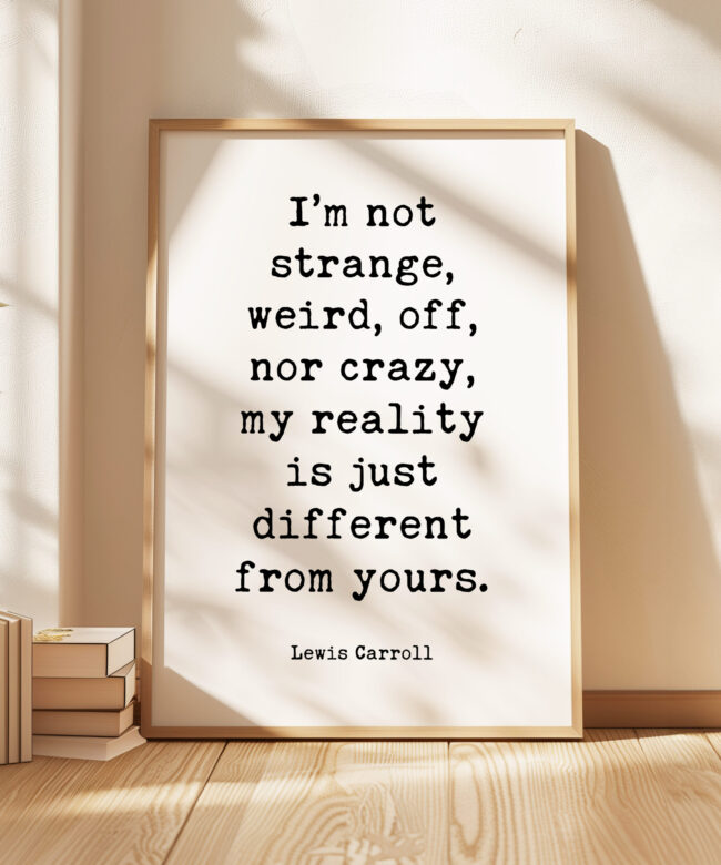 I’m not strange, weird, off, nor crazy, my reality is just different from yours. • Lewis Carroll Quote • Typography Art Print