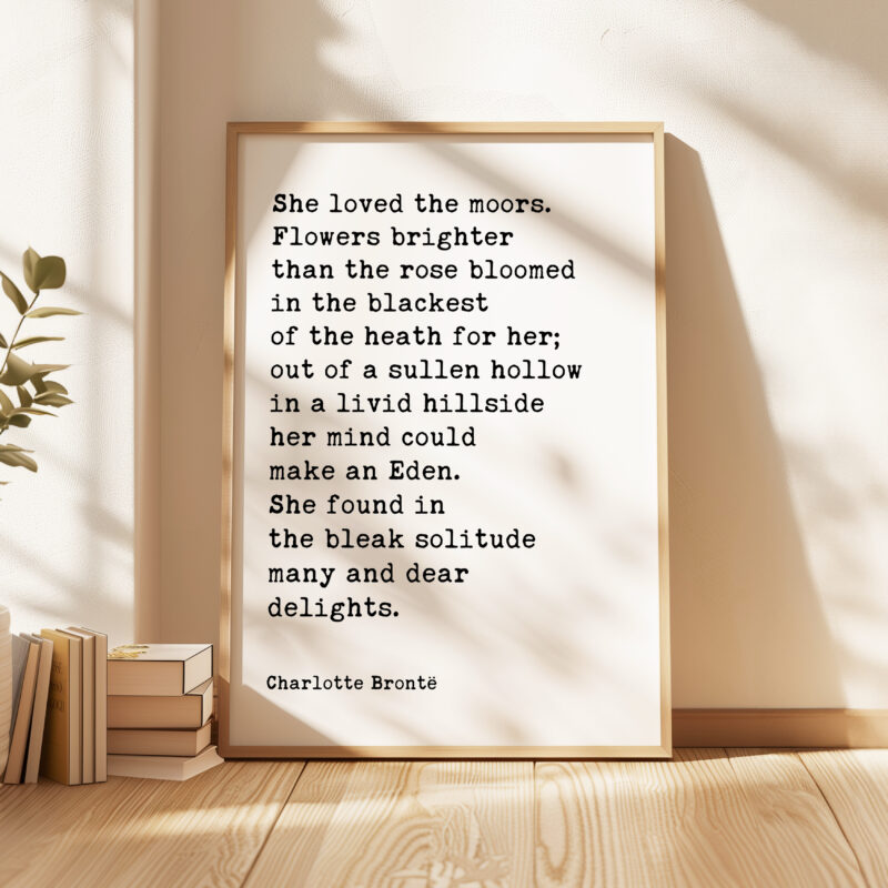 She loved the moors. Flowers brighter than the rose bloomed in the blackest of the heath for her.. • Charlotte Brontë • Typography Art Print