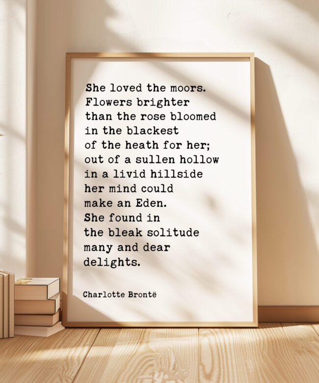 She loved the moors. Flowers brighter than the rose bloomed in the blackest of the heath for her.. • Charlotte Brontë • Typography Art Print