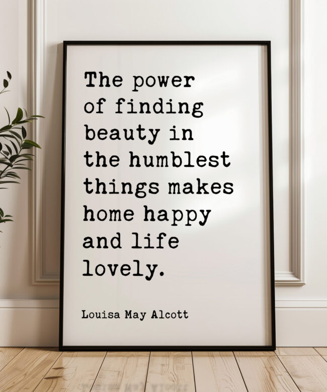The power of finding beauty in the humblest things makes home happy and life lovely. • Louisa May Alcott • Typography Art Print